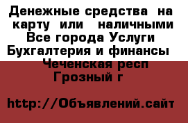 Денежные средства  на  карту  или   наличными - Все города Услуги » Бухгалтерия и финансы   . Чеченская респ.,Грозный г.